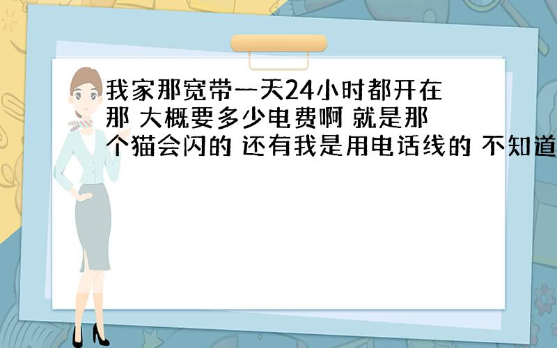 我家那宽带一天24小时都开在那 大概要多少电费啊 就是那个猫会闪的 还有我是用电话线的 不知道电话线要不要交电费