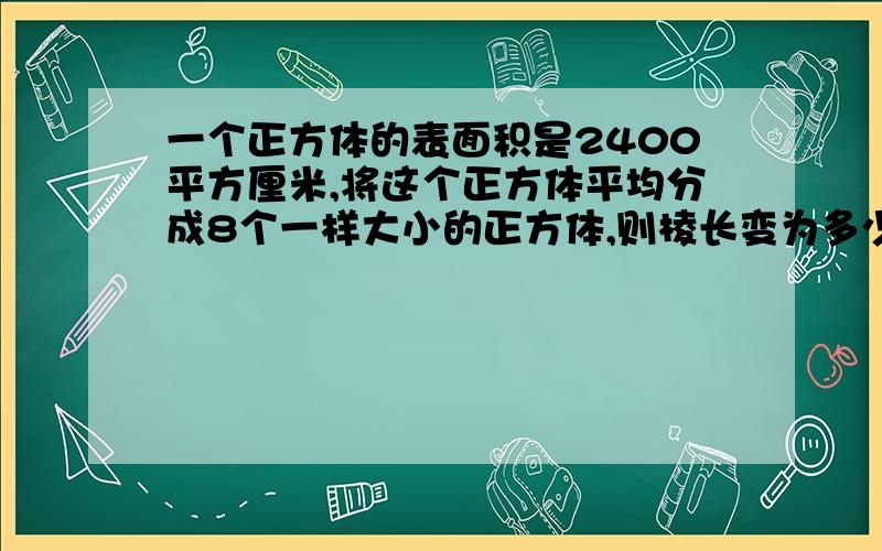 一个正方体的表面积是2400平方厘米,将这个正方体平均分成8个一样大小的正方体,则棱长变为多少