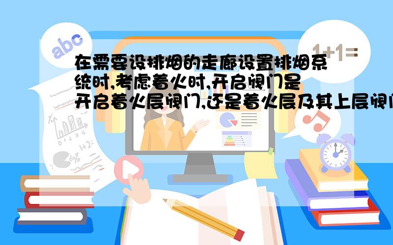 在需要设排烟的走廊设置排烟系统时,考虑着火时,开启阀门是开启着火层阀门,还是着火层及其上层阀门?