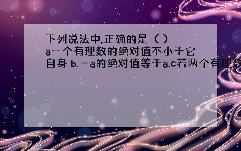 下列说法中,正确的是（ ） a一个有理数的绝对值不小于它自身 b.―a的绝对值等于a.c若两个有理数的绝