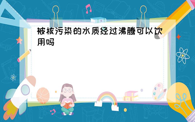 被核污染的水质经过沸腾可以饮用吗