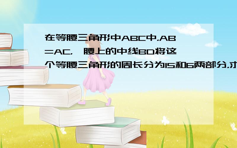 在等腰三角形中ABC中，AB=AC，一腰上的中线BD将这个等腰三角形的周长分为15和6两部分，求这个三角形的腰长和底边长