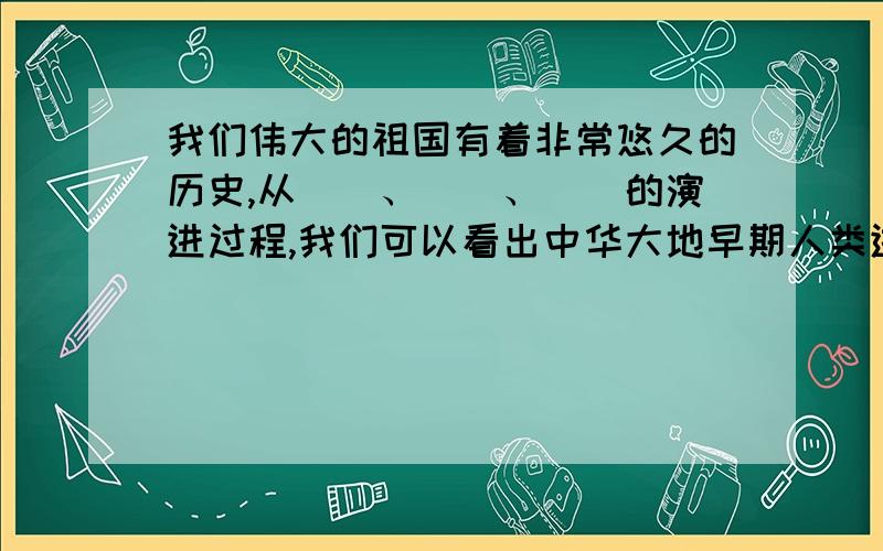 我们伟大的祖国有着非常悠久的历史,从（）、（）、（）的演进过程,我们可以看出中华大地早期人类进化的轨迹