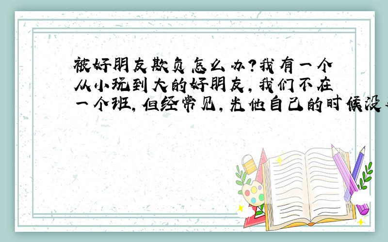 被好朋友欺负怎么办?我有一个从小玩到大的好朋友,我们不在一个班,但经常见,光他自己的时候没事,就是他和他同学在一块的时候