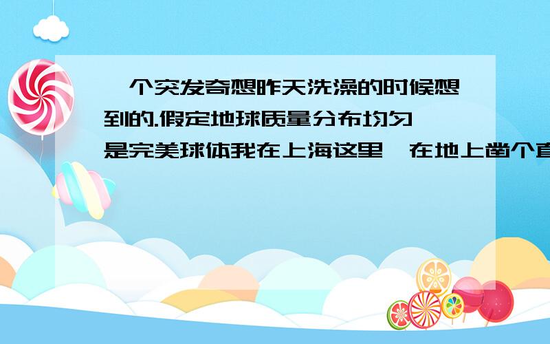 一个突发奇想昨天洗澡的时候想到的.假定地球质量分布均匀,是完美球体我在上海这里,在地上凿个直径两米（只要能容得下一个人就