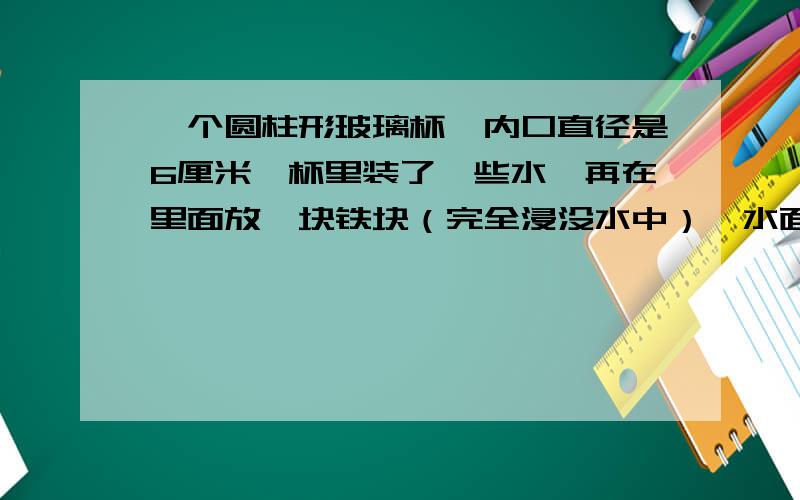 一个圆柱形玻璃杯,内口直径是6厘米,杯里装了一些水,再在里面放一块铁块（完全浸没水中）,水面上升1.5厘