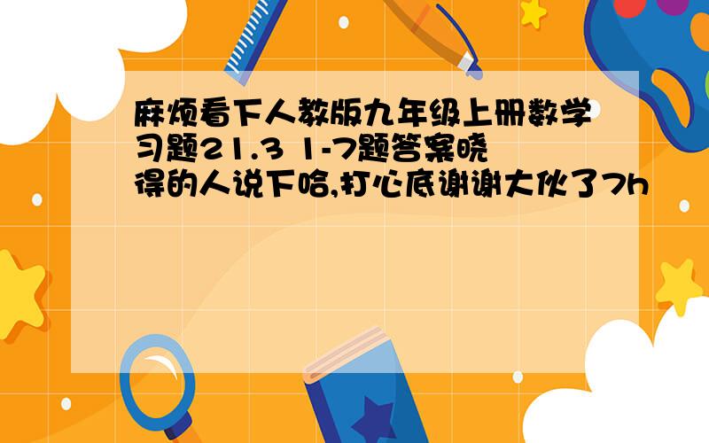 麻烦看下人教版九年级上册数学习题21.3 1-7题答案晓得的人说下哈,打心底谢谢大伙了7h