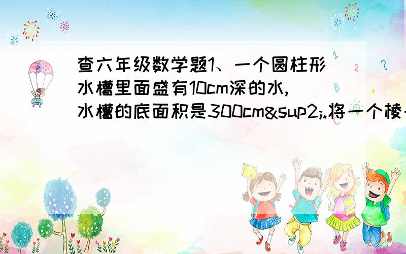 查六年级数学题1、一个圆柱形水槽里面盛有10cm深的水,水槽的底面积是300cm².将一个棱长6cm的正方体棱