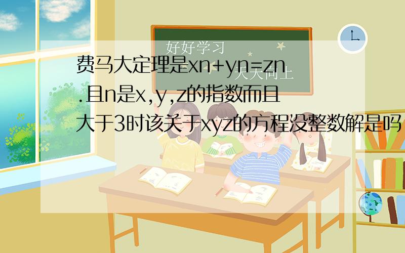 费马大定理是xn+yn=zn.且n是x,y,z的指数而且大于3时该关于xyz的方程没整数解是吗