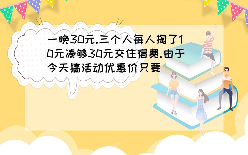 一晚30元.三个人每人掏了10元凑够30元交住宿费.由于今天搞活动优惠价只要