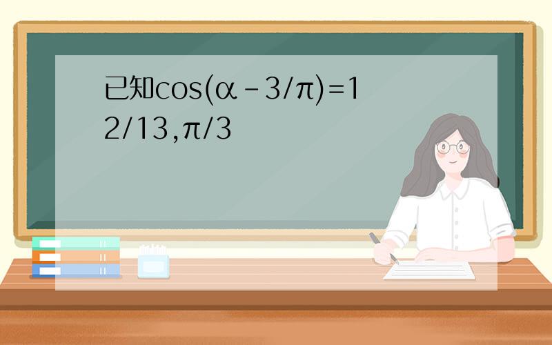 已知cos(α-3/π)=12/13,π/3