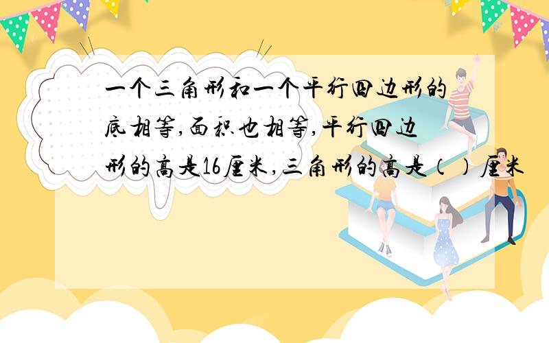 一个三角形和一个平行四边形的底相等,面积也相等,平行四边形的高是16厘米,三角形的高是（）厘米