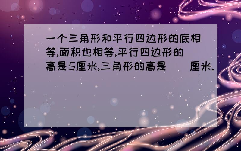 一个三角形和平行四边形的底相等,面积也相等,平行四边形的高是5厘米,三角形的高是()厘米.