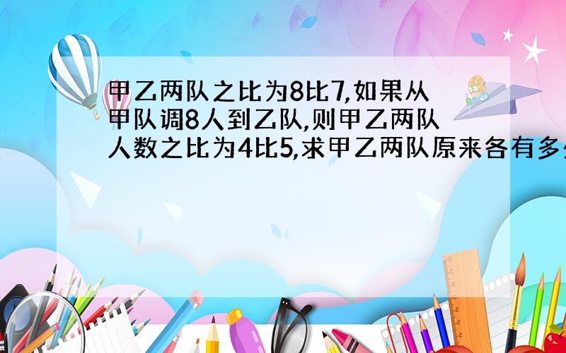 甲乙两队之比为8比7,如果从甲队调8人到乙队,则甲乙两队人数之比为4比5,求甲乙两队原来各有多少人