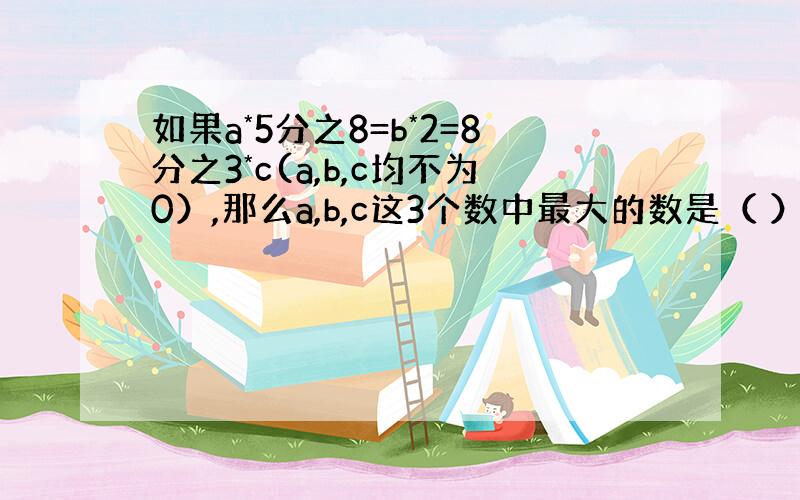 如果a*5分之8=b*2=8分之3*c(a,b,c均不为0）,那么a,b,c这3个数中最大的数是（ ）,最小的数是