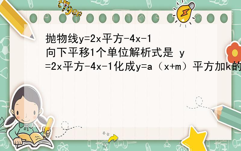 抛物线y=2x平方-4x-1向下平移1个单位解析式是 y=2x平方-4x-1化成y=a（x+m）平方加k的形式怎么化过程