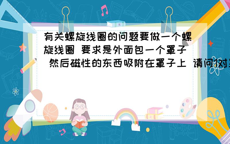 有关螺旋线圈的问题要做一个螺旋线圈 要求是外面包一个罩子 然后磁性的东西吸附在罩子上 请问1对罩子有什么要求,材料大小等