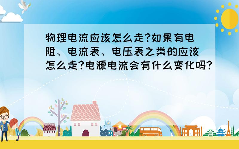 物理电流应该怎么走?如果有电阻、电流表、电压表之类的应该怎么走?电源电流会有什么变化吗?