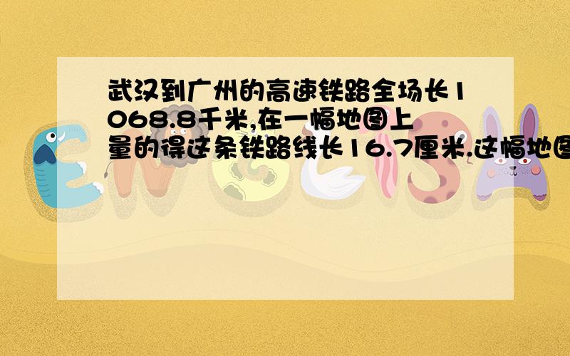 武汉到广州的高速铁路全场长1068.8千米,在一幅地图上量的得这条铁路线长16.7厘米.这幅地图的比例尺是多少