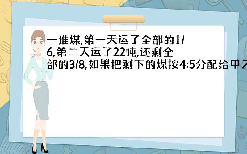 一堆煤,第一天运了全部的1/6,第二天运了22吨,还剩全部的3/8,如果把剩下的煤按4:5分配给甲乙两队去运,