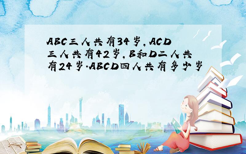 ABC三人共有34岁,ACD三人共有42岁,B和D二人共有24岁.ABCD四人共有多少岁