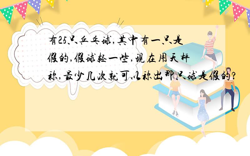 有25只乒乓球,其中有一只是假的,假球轻一些,现在用天枰称,最少几次就可以称出那只球是假的?