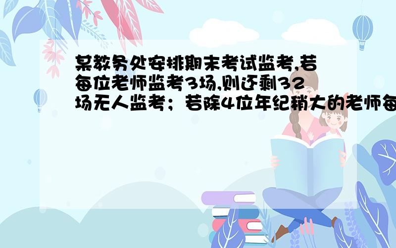 某教务处安排期末考试监考,若每位老师监考3场,则还剩32场无人监考；若除4位年纪稍大的老师每人监考2场外