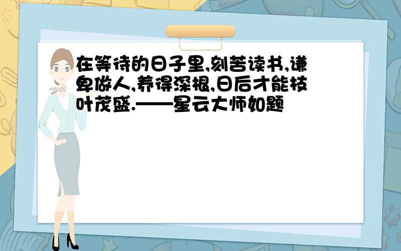 在等待的日子里,刻苦读书,谦卑做人,养得深根,日后才能枝叶茂盛.——星云大师如题