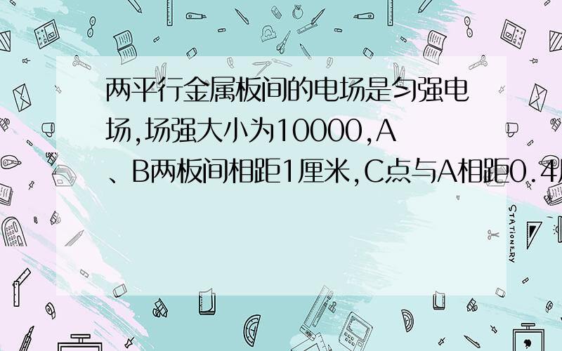 两平行金属板间的电场是匀强电场,场强大小为10000,A、B两板间相距1厘米,C点与A相距0.4厘米,则A、C间的电势差