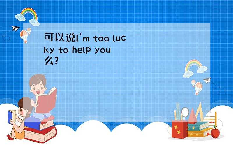 可以说I'm too lucky to help you么?