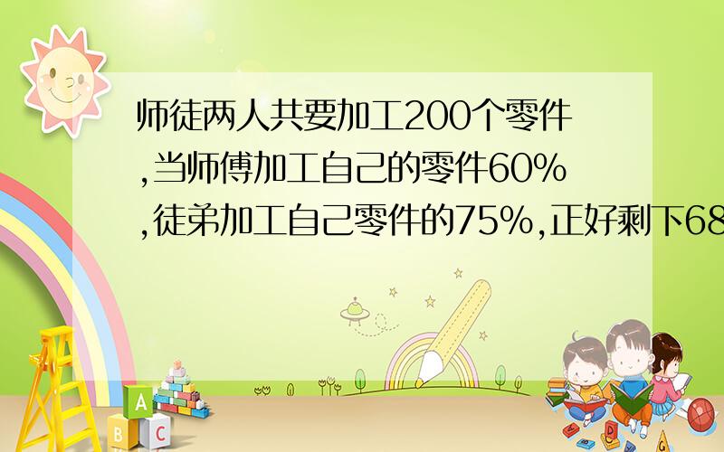 师徒两人共要加工200个零件,当师傅加工自己的零件60%,徒弟加工自己零件的75%,正好剩下68个零件.求原来