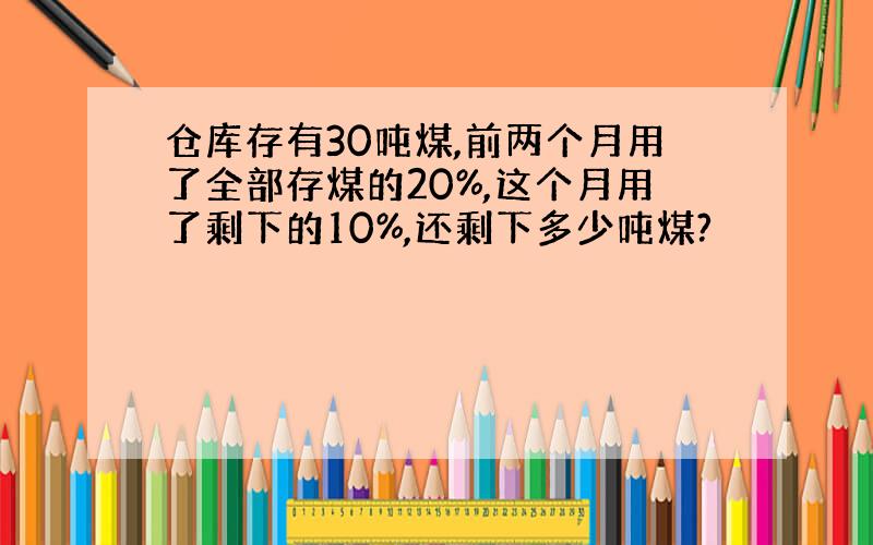 仓库存有30吨煤,前两个月用了全部存煤的20%,这个月用了剩下的10%,还剩下多少吨煤?