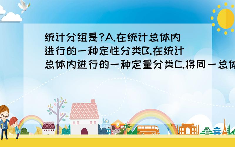 统计分组是?A.在统计总体内进行的一种定性分类B.在统计总体内进行的一种定量分类C.将同一总体区分为不同性质的组D.把总