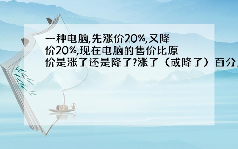 一种电脑,先涨价20%,又降价20%,现在电脑的售价比原价是涨了还是降了?涨了（或降了）百分之几?