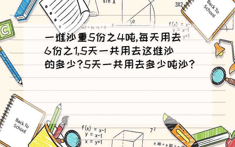 一堆沙重5份之4吨,每天用去6份之1,5天一共用去这堆沙的多少?5天一共用去多少吨沙?