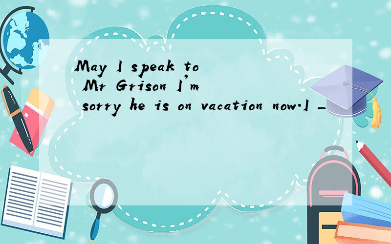 May I speak to Mr Grison I'm sorry he is on vacation now.I _