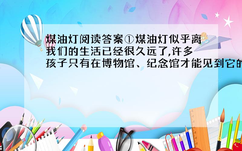 煤油灯阅读答案①煤油灯似乎离我们的生活已经很久远了,许多孩子只有在博物馆、纪念馆才能见到它的身影.偶尔停电,大家也是用蜡