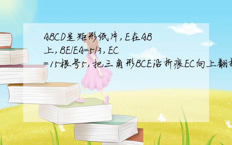 ABCD是矩形纸片,E在AB上,BE/EA=5/3,EC=15根号5,把三角形BCE沿折痕EC向上翻折,点B落在AD上F