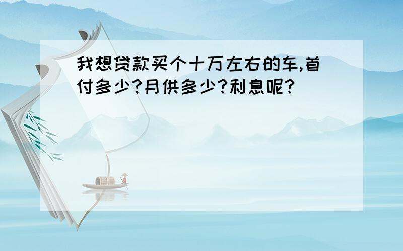 我想贷款买个十万左右的车,首付多少?月供多少?利息呢?