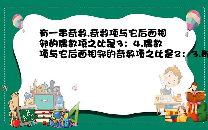 有一串奇数,奇数项与它后面相邻的偶数项之比是3：4.偶数项与它后面相邻的奇数项之比是2：3.那么,第19项是第10项的_