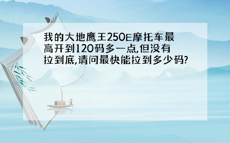 我的大地鹰王250E摩托车最高开到120码多一点,但没有拉到底,请问最快能拉到多少码?