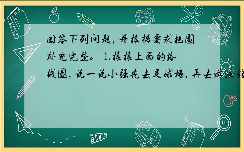 回答下列问题，并根据要求把图补充完整。 1．根根上面的路线图，说一说小强先去足球场，再去游泳馆，然后去公共汽车站坐车回家