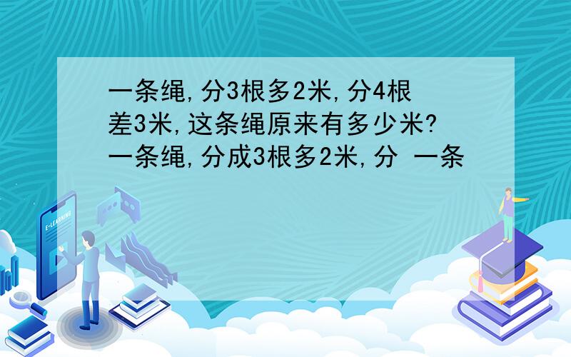 一条绳,分3根多2米,分4根差3米,这条绳原来有多少米?一条绳,分成3根多2米,分 一条