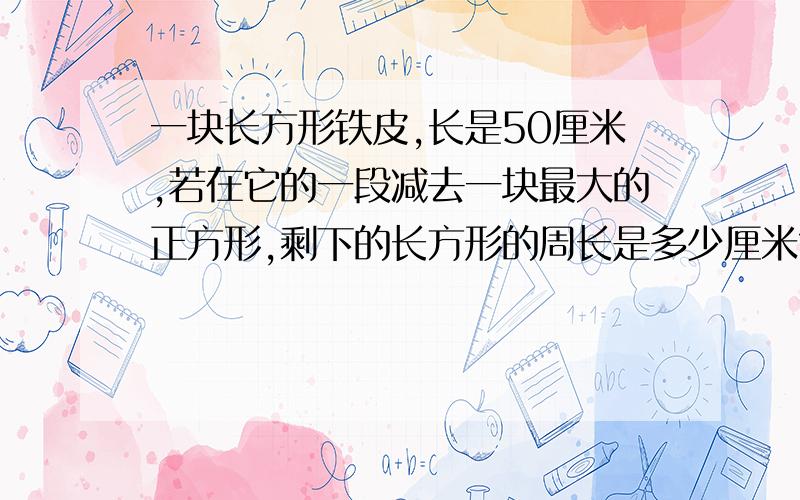 一块长方形铁皮,长是50厘米,若在它的一段减去一块最大的正方形,剩下的长方形的周长是多少厘米?