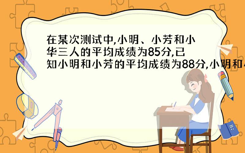 在某次测试中,小明、小芳和小华三人的平均成绩为85分,已知小明和小芳的平均成绩为88分,小明和小华的平