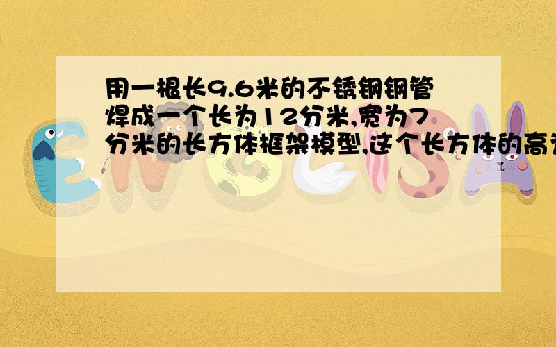 用一根长9.6米的不锈钢钢管焊成一个长为12分米,宽为7分米的长方体框架模型,这个长方体的高为多少分米?