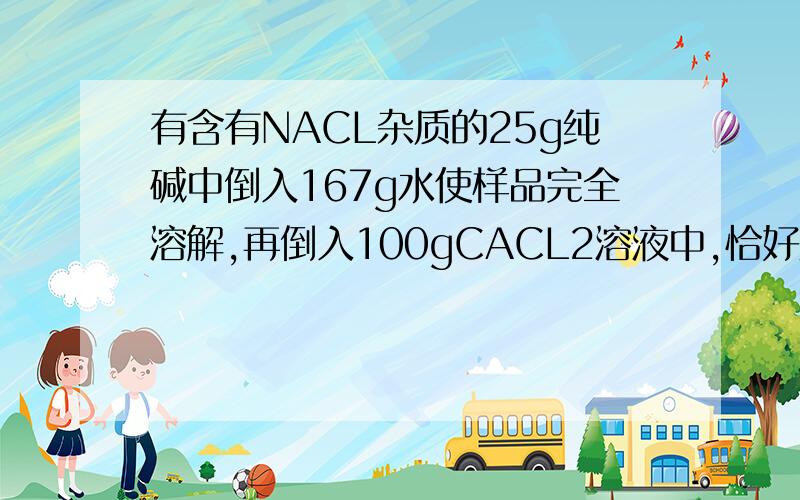 有含有NACL杂质的25g纯碱中倒入167g水使样品完全溶解,再倒入100gCACL2溶液中,恰好反应后过滤,称得