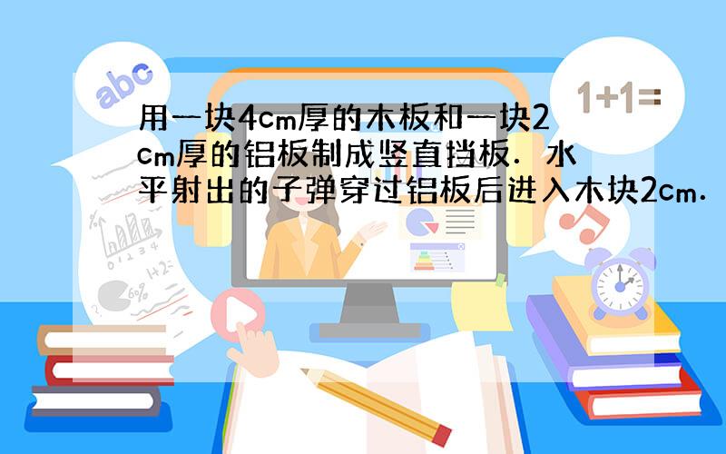 用一块4cm厚的木板和一块2cm厚的铝板制成竖直挡板．水平射出的子弹穿过铝板后进入木块2cm．另一颗同样的子弹以相同的速