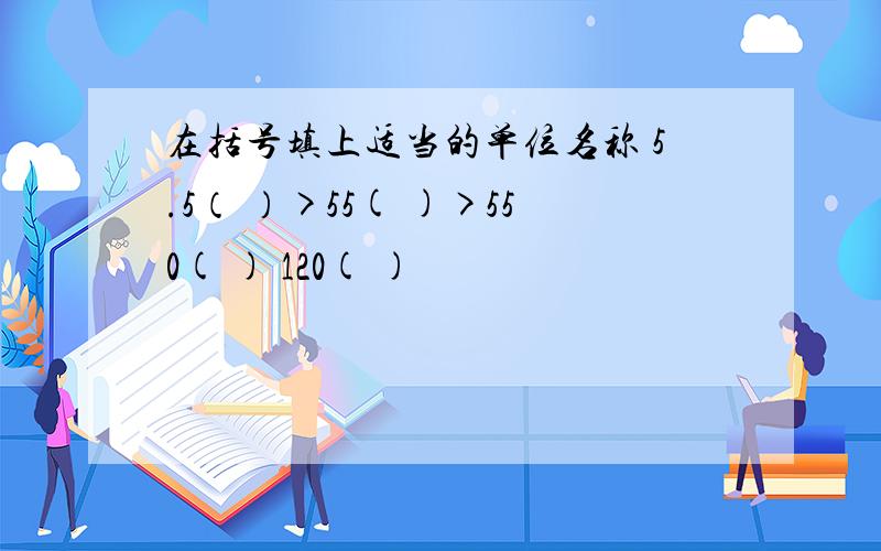 在括号填上适当的单位名称 5.5（ ）>55( )>550( ) 120( )