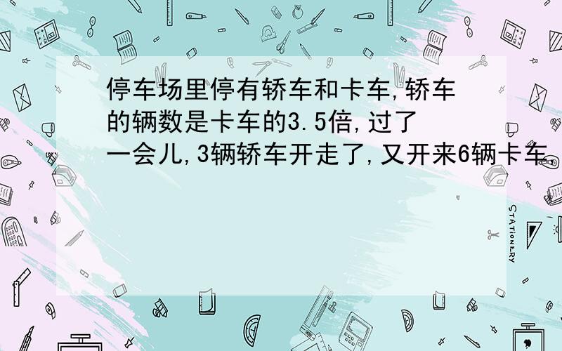 停车场里停有轿车和卡车,轿车的辆数是卡车的3.5倍,过了一会儿,3辆轿车开走了,又开来6辆卡车,这时停车场里的轿车辆数是